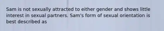 Sam is not sexually attracted to either gender and shows little interest in sexual partners. Sam's form of sexual orientation is best described as