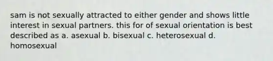 sam is not sexually attracted to either gender and shows little interest in sexual partners. this for of sexual orientation is best described as a. asexual b. bisexual c. heterosexual d. homosexual