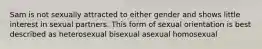 Sam is not sexually attracted to either gender and shows little interest in sexual partners. This form of sexual orientation is best described as heterosexual bisexual asexual homosexual