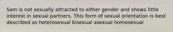 Sam is not sexually attracted to either gender and shows little interest in sexual partners. This form of sexual orientation is best described as heterosexual bisexual asexual homosexual