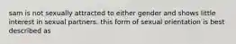 sam is not sexually attracted to either gender and shows little interest in sexual partners. this form of sexual orientation is best described as