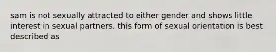 sam is not sexually attracted to either gender and shows little interest in sexual partners. this form of sexual orientation is best described as