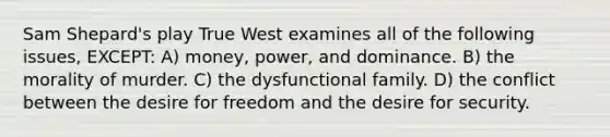 Sam Shepard's play True West examines all of the following issues, EXCEPT: A) money, power, and dominance. B) the morality of murder. C) the dysfunctional family. D) the conflict between the desire for freedom and the desire for security.