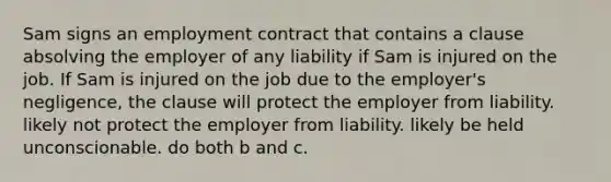 Sam signs an employment contract that contains a clause absolving the employer of any liability if Sam is injured on the job. If Sam is injured on the job due to the employer's negligence, the clause will protect the employer from liability. likely not protect the employer from liability. likely be held unconscionable. do both b and c.