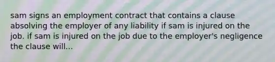 sam signs an employment contract that contains a clause absolving the employer of any liability if sam is injured on the job. if sam is injured on the job due to the employer's negligence the clause will...