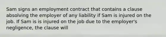 Sam signs an employment contract that contains a clause absolving the employer of any liability if Sam is injured on the job. If Sam is is injured on the job due to the employer's negligence, the clause will