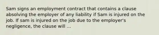 Sam signs an employment contract that contains a clause absolving the employer of any liability if Sam is injured on the job. If sam is injured on the job due to the employer's negligence, the clause will ...