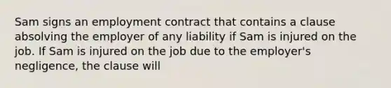 Sam signs an employment contract that contains a clause absolving the employer of any liability if Sam is injured on the job. If Sam is injured on the job due to the employer's negligence, the clause will