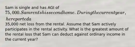 Sam is single and has AGI of 75,000. Sam rents his second home. During the current year, he reported a35,000 net loss from the rental. Assume that Sam actively participates in the rental activity. What is the greatest amount of the rental loss that Sam can deduct against ordinary income in the current year?