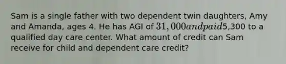 Sam is a single father with two dependent twin daughters, Amy and Amanda, ages 4. He has AGI of 31,000 and paid5,300 to a qualified day care center. What amount of credit can Sam receive for child and dependent care credit?