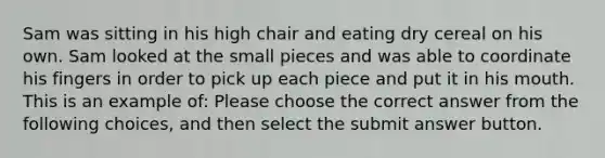 Sam was sitting in his high chair and eating dry cereal on his own. Sam looked at the small pieces and was able to coordinate his fingers in order to pick up each piece and put it in his mouth. This is an example of: Please choose the correct answer from the following choices, and then select the submit answer button.