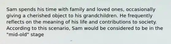 Sam spends his time with family and loved ones, occasionally giving a cherished object to his grandchildren. He frequently reflects on the meaning of his life and contributions to society. According to this scenario, Sam would be considered to be in the "mid-old" stage