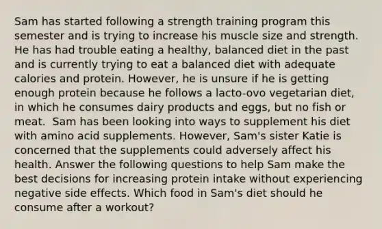 Sam has started following a strength training program this semester and is trying to increase his muscle size and strength. He has had trouble eating a healthy, balanced diet in the past and is currently trying to eat a balanced diet with adequate calories and protein. However, he is unsure if he is getting enough protein because he follows a lacto-ovo vegetarian diet, in which he consumes dairy products and eggs, but no fish or meat. ​ Sam has been looking into ways to supplement his diet with amino acid supplements. However, Sam's sister Katie is concerned that the supplements could adversely affect his health. Answer the following questions to help Sam make the best decisions for increasing protein intake without experiencing negative side effects. Which food in Sam's diet should he consume after a workout?