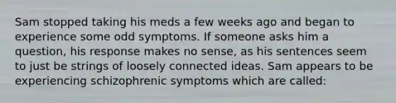 Sam stopped taking his meds a few weeks ago and began to experience some odd symptoms. If someone asks him a question, his response makes no sense, as his sentences seem to just be strings of loosely connected ideas. Sam appears to be experiencing schizophrenic symptoms which are called: