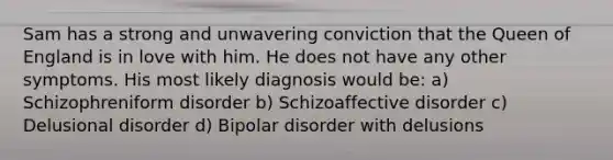 Sam has a strong and unwavering conviction that the Queen of England is in love with him. He does not have any other symptoms. His most likely diagnosis would be: a) Schizophreniform disorder b) Schizoaffective disorder c) Delusional disorder d) Bipolar disorder with delusions