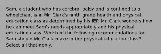 Sam, a student who has cerebral palsy and is confined to a wheelchair, is in Mr. Clark's ninth grade health and physical education class as determined by his IEP. Mr. Clark wonders how he can meet Sam's needs appropriately and his physical education class. Which of the following recommendations for Sam should Mr. Clark make in the physical education class? Select all that apply.