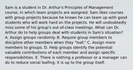 Sam is a student in Dr. Arthur's Principles of Management course, in which team projects are assigned. Sam likes courses with group projects because he knows he can team up with good students who will work hard on the projects. He will undoubtedly miss some of his group's out-of-class meetings. What can Dr. Arthur do to help groups deal with students in Sam's situation? A. Assign groups randomly. B. Require group members to discipline other members when they "loaf." C. Assign more members to groups. D. Help groups identify the potential valuable contributions of each member and assign specific responsibilities. E. There is nothing a professor or a manager can do to reduce social loafing; it is up to the group itself.