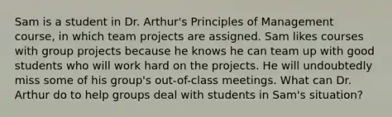 Sam is a student in Dr. Arthur's Principles of Management course, in which team projects are assigned. Sam likes courses with group projects because he knows he can team up with good students who will work hard on the projects. He will undoubtedly miss some of his group's out-of-class meetings. What can Dr. Arthur do to help groups deal with students in Sam's situation?