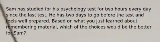 Sam has studied for his psychology test for two hours every day since the last test. He has two days to go before the test and feels well prepared. Based on what you just learned about remembering material, which of the choices would be the better for Sam?