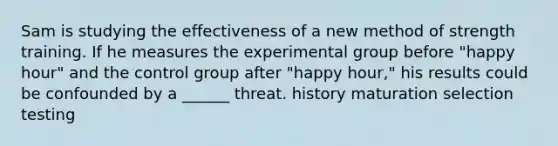 Sam is studying the effectiveness of a new method of strength training. If he measures the experimental group before "happy hour" and the control group after "happy hour," his results could be confounded by a ______ threat. history maturation selection testing