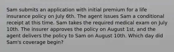 Sam submits an application with initial premium for a life insurance policy on July 6th. The agent issues Sam a conditional receipt at this time. Sam takes the required medical exam on July 10th. The insurer approves the policy on August 1st, and the agent delivers the policy to Sam on August 10th. Which day did Sam's coverage begin?