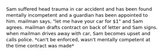 Sam suffered head trauma in car accident and has been found mentally incompetent and a guardian has been appointed to him. mailman says, "let me have your car for 1" and Sam agrees. mailman drafts contract on back of letter and Sam signs. when mailman drives away with car, Sam becomes upset and calls police. *can't be enforced, wasn't mentally competent at the time contract was made*