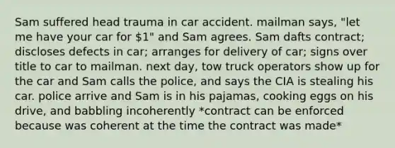 Sam suffered head trauma in car accident. mailman says, "let me have your car for 1" and Sam agrees. Sam dafts contract; discloses defects in car; arranges for delivery of car; signs over title to car to mailman. next day, tow truck operators show up for the car and Sam calls the police, and says the CIA is stealing his car. police arrive and Sam is in his pajamas, cooking eggs on his drive, and babbling incoherently *contract can be enforced because was coherent at the time the contract was made*