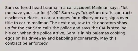 Sam suffered head trauma in a car accident Mailman says, "let me have your car for 1.00" Sam says "okaySam drafts contract; discloses defects in car; arranges for delivery or car; signs over title to car to mailman The next day, tow truck operators show up for the car Sam calls the police and says the CIA is stealing his car. When the police arrive, Sam is in his pajamas cooking eggs on his driveway and babbling incoherently. May this contract be enforced?