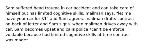 Sam suffered head trauma in car accident and can take care of himself but has limited cognitive skills. mailman says, "let me have your car for 1" and Sam agrees. mailman drafts contract on back of letter and Sam signs. when mailman drives away with car, Sam becomes upset and calls police *can't be enforce, voidable because had limited cognitive skills at time contract was made*