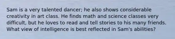 Sam is a very talented dancer; he also shows considerable creativity in art class. He finds math and science classes very difficult, but he loves to read and tell stories to his many friends. What view of intelligence is best reflected in Sam's abilities?