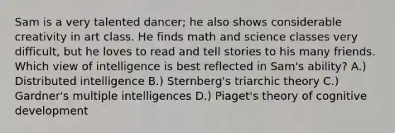 Sam is a very talented dancer; he also shows considerable creativity in art class. He finds math and science classes very difficult, but he loves to read and tell stories to his many friends. Which view of intelligence is best reflected in Sam's ability? A.) Distributed intelligence B.) Sternberg's triarchic theory C.) Gardner's multiple intelligences D.) Piaget's theory of cognitive development