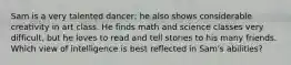 Sam is a very talented dancer; he also shows considerable creativity in art class. He finds math and science classes very difficult, but he loves to read and tell stories to his many friends. Which view of intelligence is best reflected in Sam's abilities?