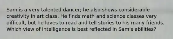 Sam is a very talented dancer; he also shows considerable creativity in art class. He finds math and science classes very difficult, but he loves to read and tell stories to his many friends. Which view of intelligence is best reflected in Sam's abilities?