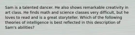 Sam is a talented dancer. He also shows remarkable creativity in art class. He finds math and science classes very difficult, but he loves to read and is a great storyteller. Which of the following theories of intelligence is best reflected in this description of Sam's abilities?