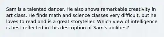 Sam is a talented dancer. He also shows remarkable creativity in art class. He finds math and science classes very​ difficult, but he loves to read and is a great storyteller. Which view of intelligence is best reflected in this description of​ Sam's abilities?