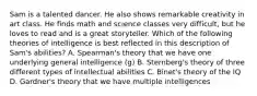 Sam is a talented dancer. He also shows remarkable creativity in art class. He finds math and science classes very​ difficult, but he loves to read and is a great storyteller. Which of the following theories of intelligence is best reflected in this description of​ Sam's abilities? A. Spearman's theory that we have one underlying general intelligence (g) B. Sternberg's theory of three different types of intellectual abilities C. Binet's theory of the IQ D. Gardner's theory that we have multiple intelligences