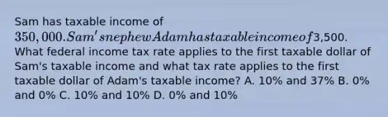 Sam has taxable income of 350,000. Sam's nephew Adam has taxable income of3,500. What federal income tax rate applies to the first taxable dollar of Sam's taxable income and what tax rate applies to the first taxable dollar of Adam's taxable income? A. 10% and 37% B. 0% and 0% C. 10% and 10% D. 0% and 10%