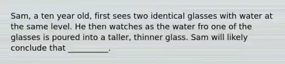 Sam, a ten year old, first sees two identical glasses with water at the same level. He then watches as the water fro one of the glasses is poured into a taller, thinner glass. Sam will likely conclude that __________.