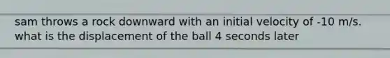 sam throws a rock downward with an initial velocity of -10 m/s. what is the displacement of the ball 4 seconds later