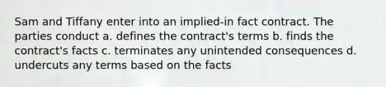 Sam and Tiffany enter into an implied-in fact contract. The parties conduct a. defines the contract's terms b. finds the contract's facts c. terminates any unintended consequences d. undercuts any terms based on the facts