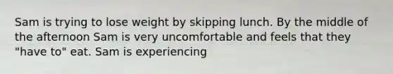 Sam is trying to lose weight by skipping lunch. By the middle of the afternoon Sam is very uncomfortable and feels that they "have to" eat. Sam is experiencing