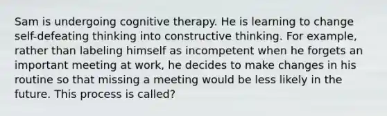 Sam is undergoing cognitive therapy. He is learning to change self-defeating thinking into constructive thinking. For example, rather than labeling himself as incompetent when he forgets an important meeting at work, he decides to make changes in his routine so that missing a meeting would be less likely in the future. This process is called?