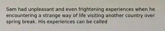 Sam had unpleasant and even frightening experiences when he encountering a strange way of life visiting another country over spring break. His experiences can be called