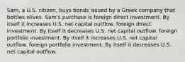 Sam, a U.S. citizen, buys bonds issued by a Greek company that bottles olives. Sam's purchase is foreign direct investment. By itself it increases U.S. net capital outflow. foreign direct investment. By itself it decreases U.S. net capital outflow. foreign portfolio investment. By itself it increases U.S. net capital outflow. foreign portfolio investment. By itself it decreases U.S. net capital outflow.