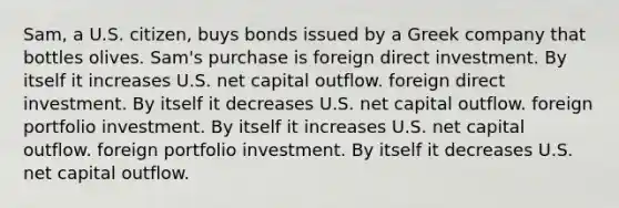 Sam, a U.S. citizen, buys bonds issued by a Greek company that bottles olives. Sam's purchase is foreign direct investment. By itself it increases U.S. net capital outflow. foreign direct investment. By itself it decreases U.S. net capital outflow. foreign portfolio investment. By itself it increases U.S. net capital outflow. foreign portfolio investment. By itself it decreases U.S. net capital outflow.