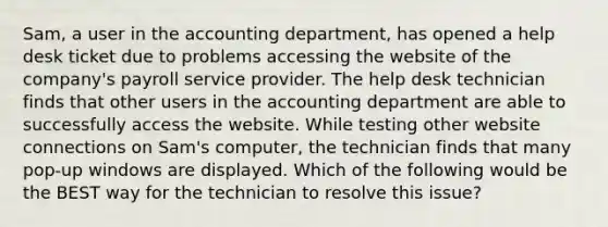 Sam, a user in the accounting department, has opened a help desk ticket due to problems accessing the website of the company's payroll service provider. The help desk technician finds that other users in the accounting department are able to successfully access the website. While testing other website connections on Sam's computer, the technician finds that many pop-up windows are displayed. Which of the following would be the BEST way for the technician to resolve this issue?