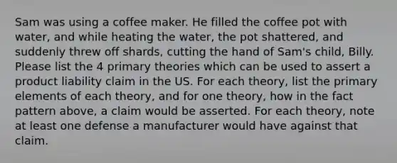 Sam was using a coffee maker. He filled the coffee pot with water, and while heating the water, the pot shattered, and suddenly threw off shards, cutting the hand of Sam's child, Billy. Please list the 4 primary theories which can be used to assert a product liability claim in the US. For each theory, list the primary elements of each theory, and for one theory, how in the fact pattern above, a claim would be asserted. For each theory, note at least one defense a manufacturer would have against that claim.