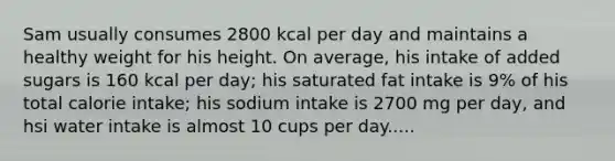 Sam usually consumes 2800 kcal per day and maintains a healthy weight for his height. On average, his intake of added sugars is 160 kcal per day; his saturated fat intake is 9% of his total calorie intake; his sodium intake is 2700 mg per day, and hsi water intake is almost 10 cups per day.....