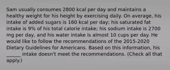 Sam usually consumes 2800 kcal per day and maintains a healthy weight for his height by exercising daily. On average, his intake of added sugars is 160 kcal per day; his saturated fat intake is 9% of his total calorie intake; his sodium intake is 2700 mg per day, and his water intake is almost 10 cups per day. He would like to follow the recommendations of the 2015-2020 Dietary Guidelines for Americans. Based on this information, his ______ intake doesn't meet the recommendations. (Check all that apply.)