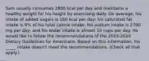 Sam usually consumes 2800 kcal per day and maintains a healthy weight for his height by exercising daily. On average, his intake of added sugars is 160 kcal per day; his saturated fat intake is 9% of his total calorie intake; his sodium intake is 2700 mg per day, and his water intake is almost 10 cups per day. He would like to follow the recommendations of the 2015-2020 Dietary Guidelines for Americans. Based on this information, his _____ intake doesn't meet the recommendations. (Check all that apply.)